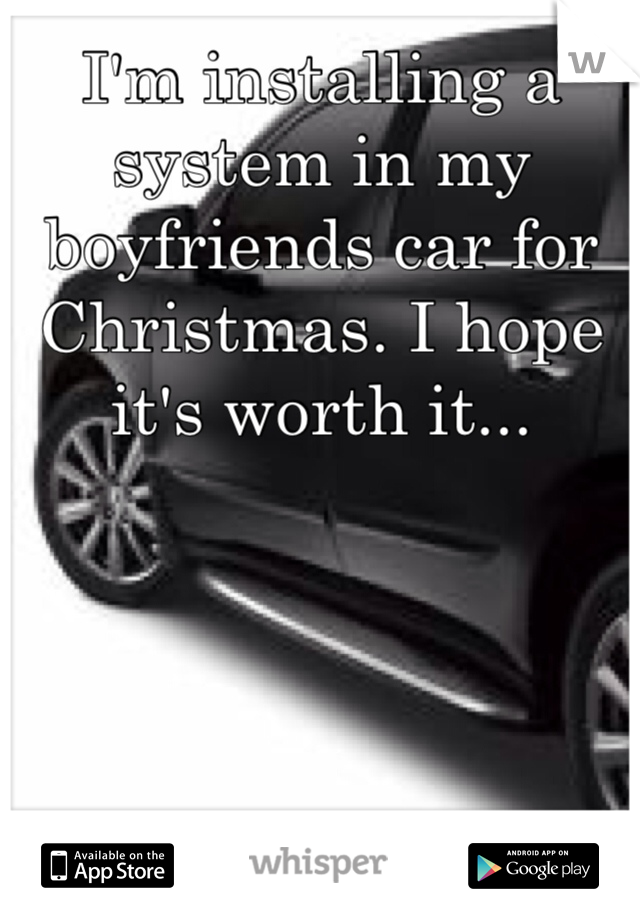 I'm installing a system in my boyfriends car for Christmas. I hope it's worth it...