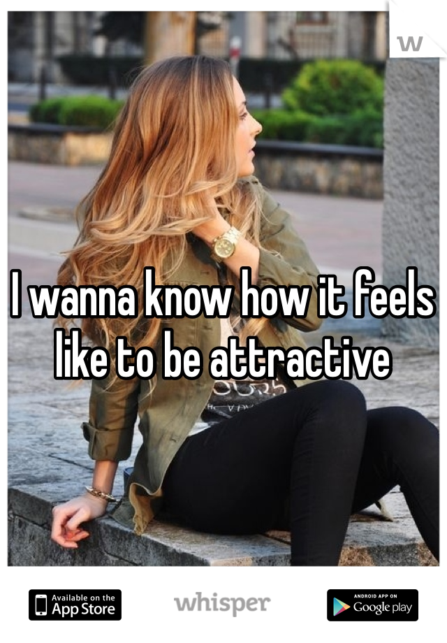 I wanna know how it feels like to be attractive 
