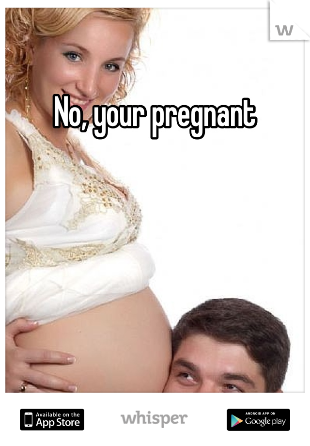 No, your pregnant