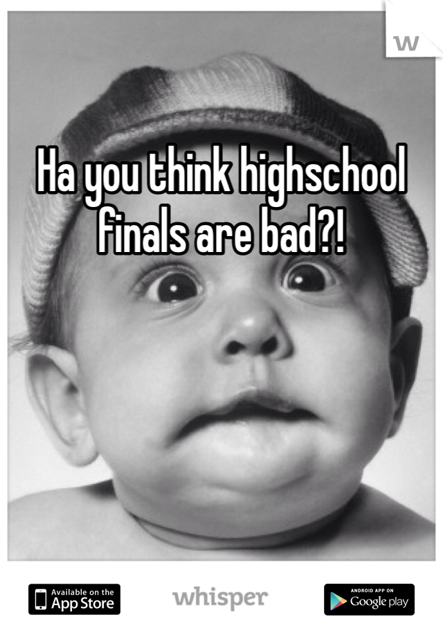 Ha you think highschool finals are bad?! 