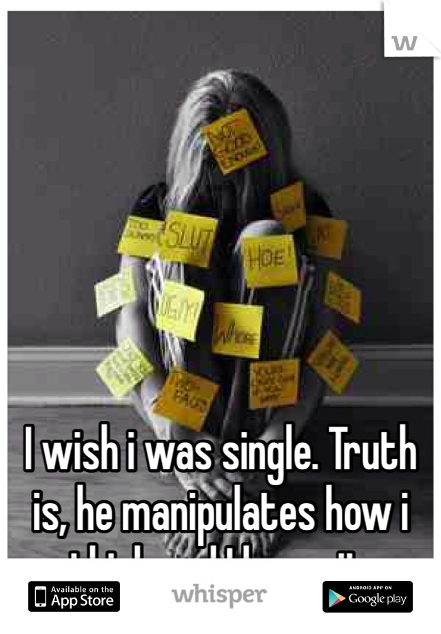 I wish i was single. Truth is, he manipulates how i think and I know it. 