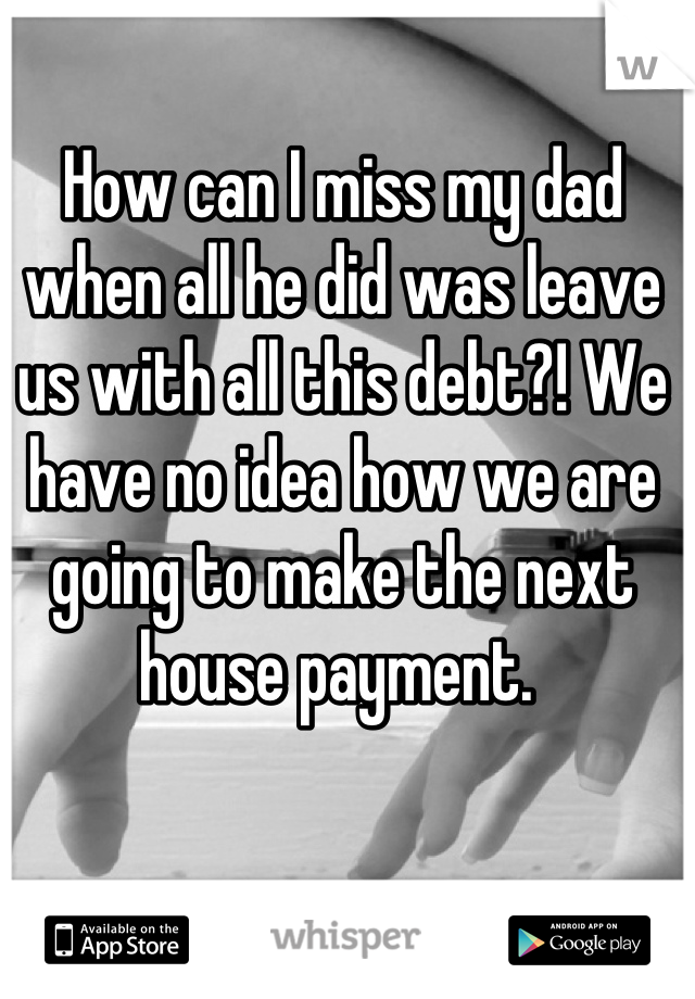 How can I miss my dad when all he did was leave us with all this debt?! We have no idea how we are going to make the next house payment. 