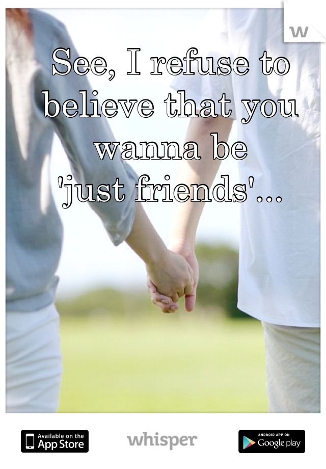 See, I refuse to believe that you wanna be 
'just friends'...
