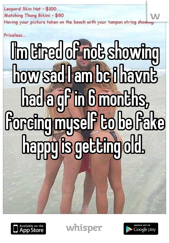 I'm tired of not showing how sad I am bc i havnt had a gf in 6 months, forcing myself to be fake happy is getting old. 