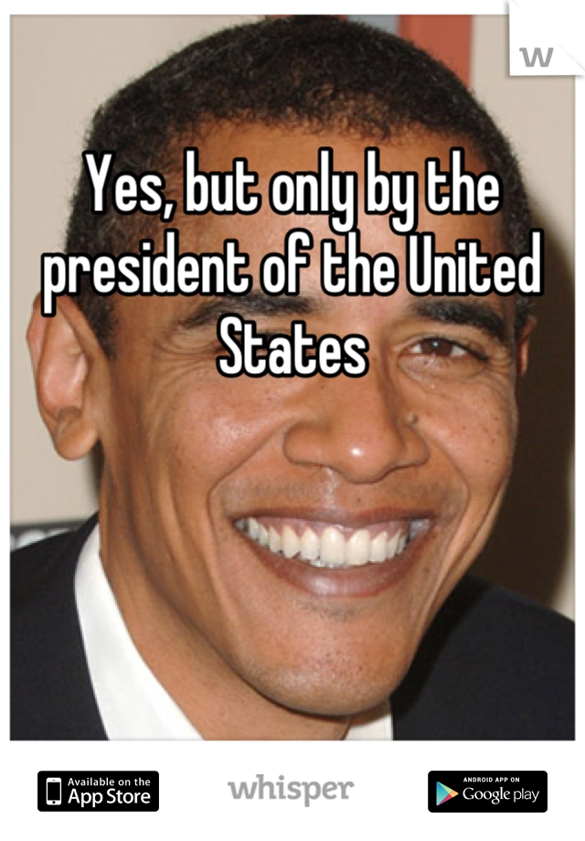 Yes, but only by the president of the United States