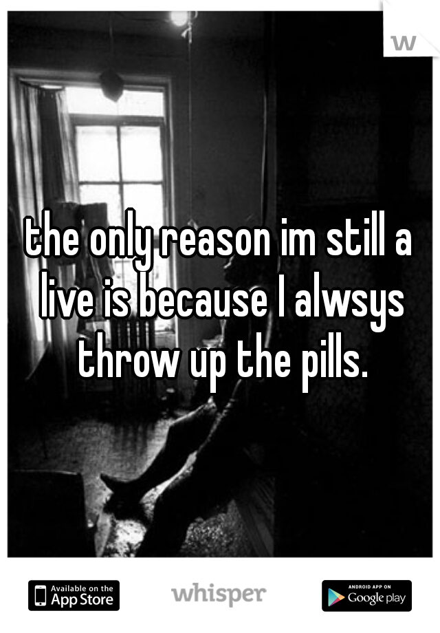 the only reason im still a live is because I alwsys throw up the pills.