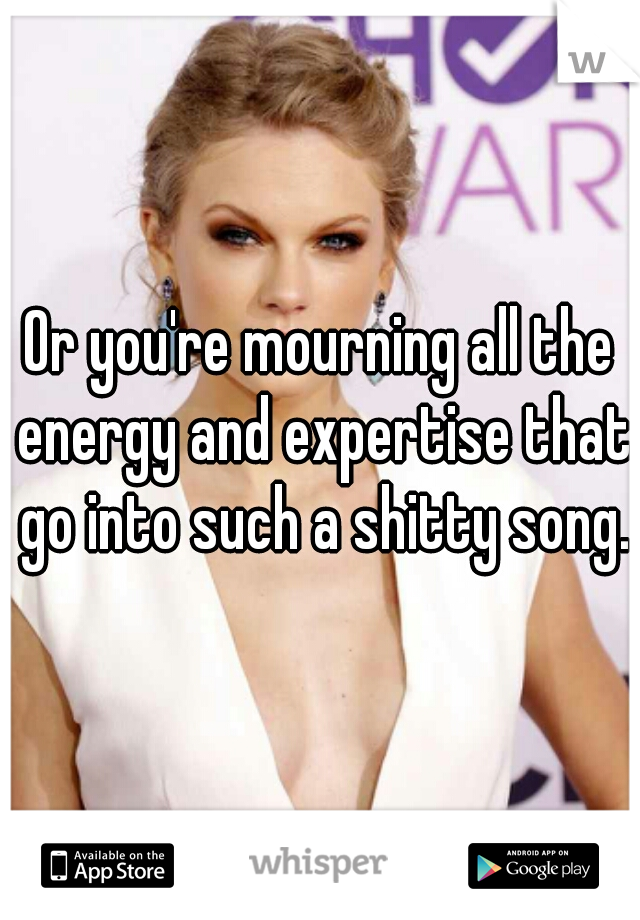Or you're mourning all the energy and expertise that go into such a shitty song.