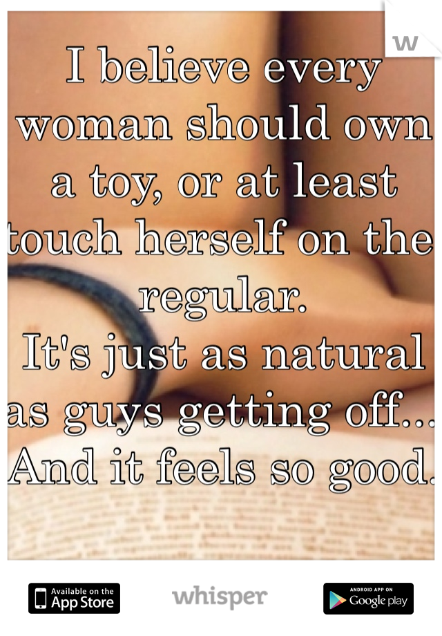 I believe every woman should own a toy, or at least touch herself on the regular. 
It's just as natural as guys getting off... And it feels so good.