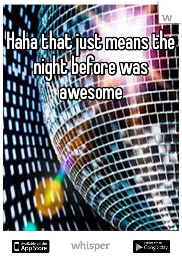 Haha that just means the night before was awesome