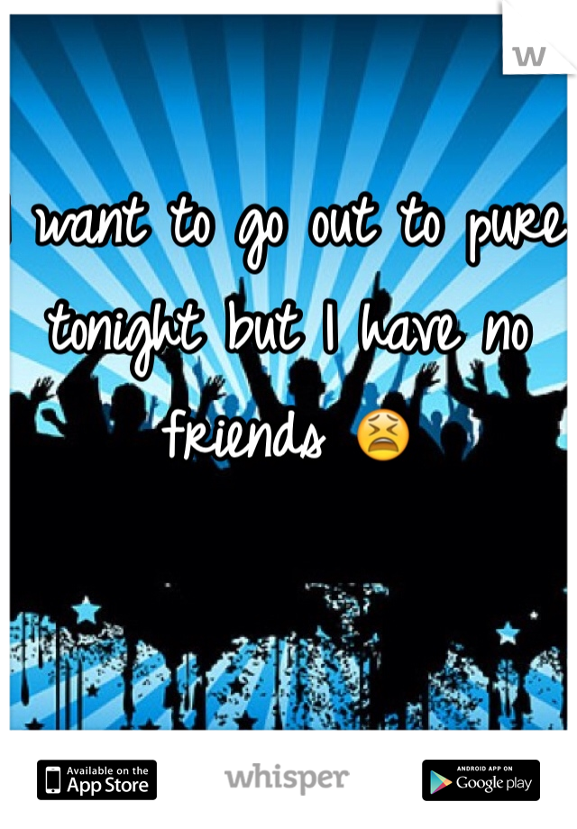 I want to go out to pure tonight but I have no friends 😫