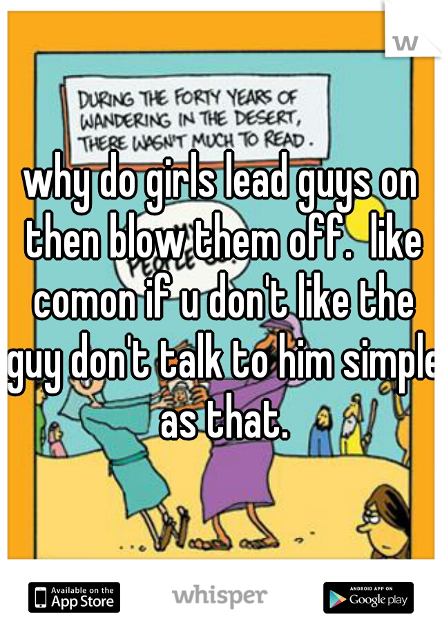 why do girls lead guys on then blow them off.  like comon if u don't like the guy don't talk to him simple as that.