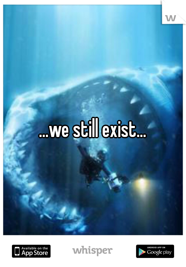 ...we still exist...