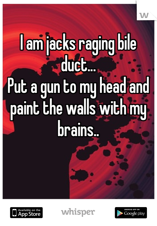 
I am jacks raging bile duct...
Put a gun to my head and paint the walls with my brains..