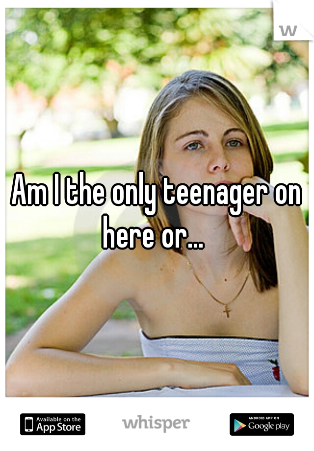 Am I the only teenager on here or...  