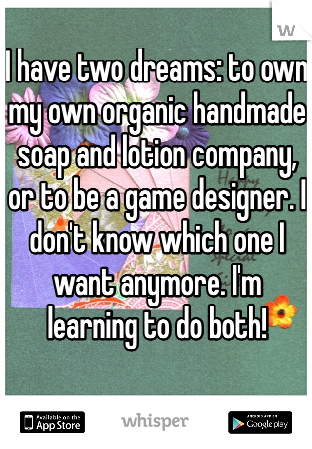 I have two dreams: to own my own organic handmade soap and lotion company, or to be a game designer. I don't know which one I want anymore. I'm learning to do both!