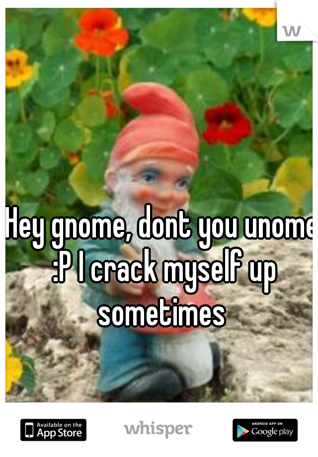 Hey gnome, dont you unome :P I crack myself up sometimes 