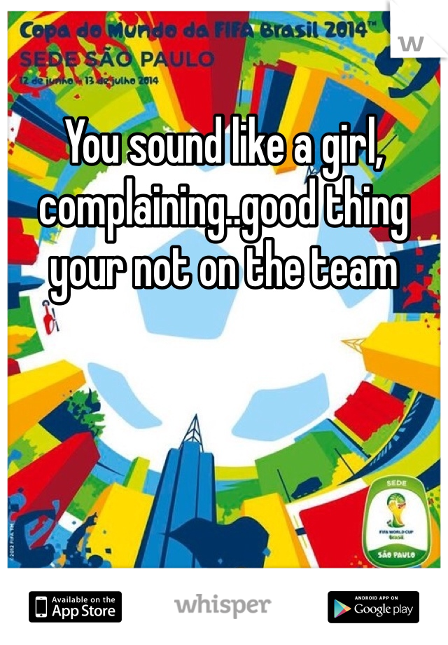 You sound like a girl, complaining..good thing your not on the team