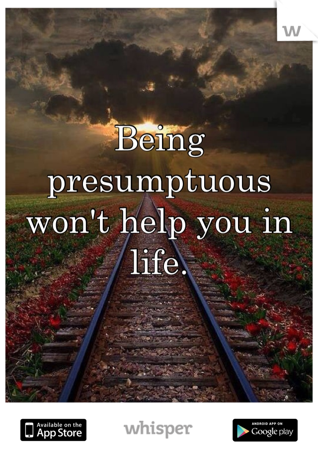 Being presumptuous won't help you in life.