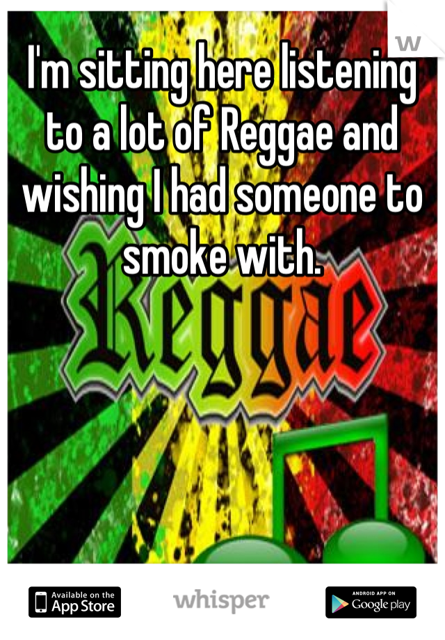 I'm sitting here listening to a lot of Reggae and wishing I had someone to smoke with.