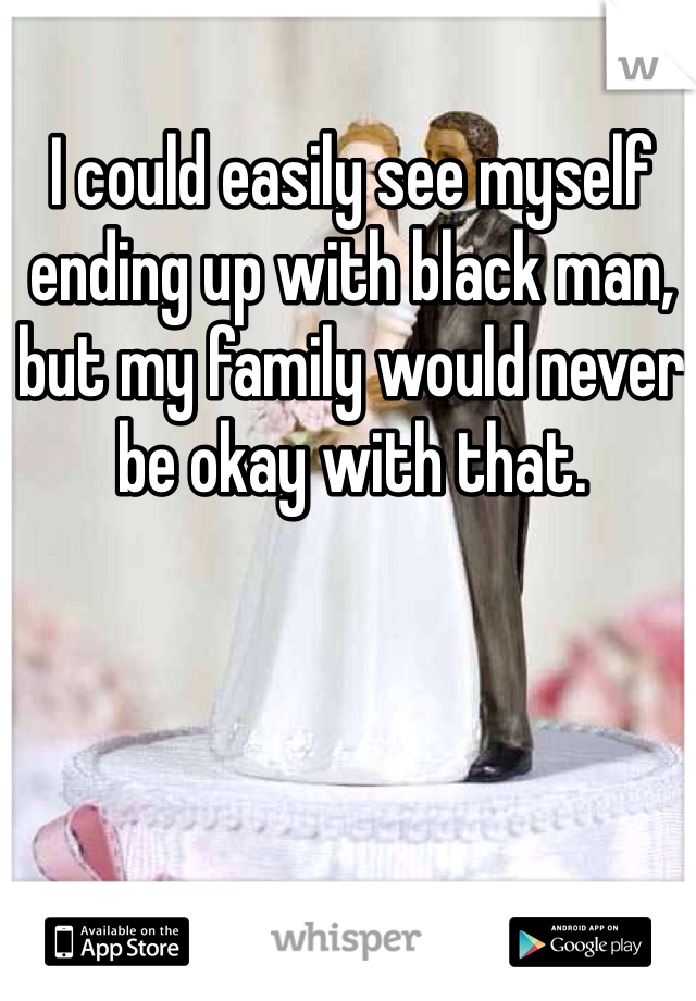 I could easily see myself ending up with black man, but my family would never be okay with that. 
