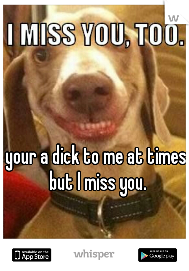 your a dick to me at times but I miss you.