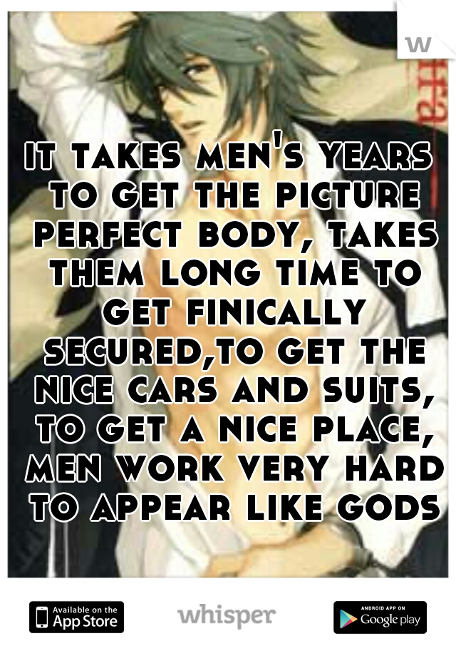 it takes men's years to get the picture perfect body, takes them long time to get finically secured,to get the nice cars and suits, to get a nice place, men work very hard to appear like gods