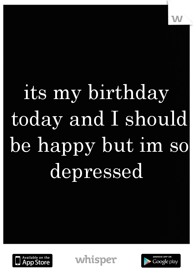 its my birthday today and I should be happy but im so depressed 