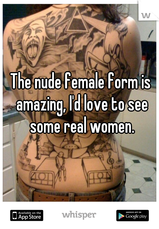 The nude female form is amazing, I'd love to see some real women.