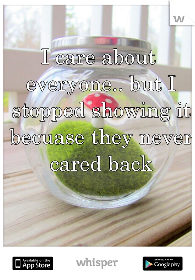 I care about everyone.. but I stopped showing it becuase they never cared back