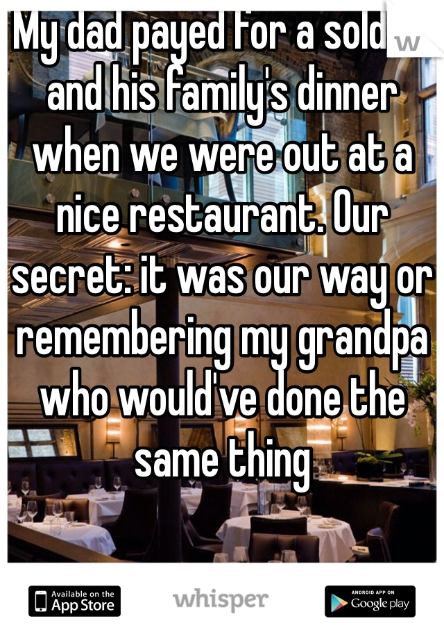 My dad payed for a soldier and his family's dinner when we were out at a nice restaurant. Our secret: it was our way or remembering my grandpa who would've done the same thing 