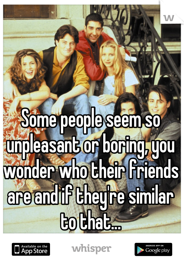 Some people seem so unpleasant or boring, you wonder who their friends are and if they're similar to that...