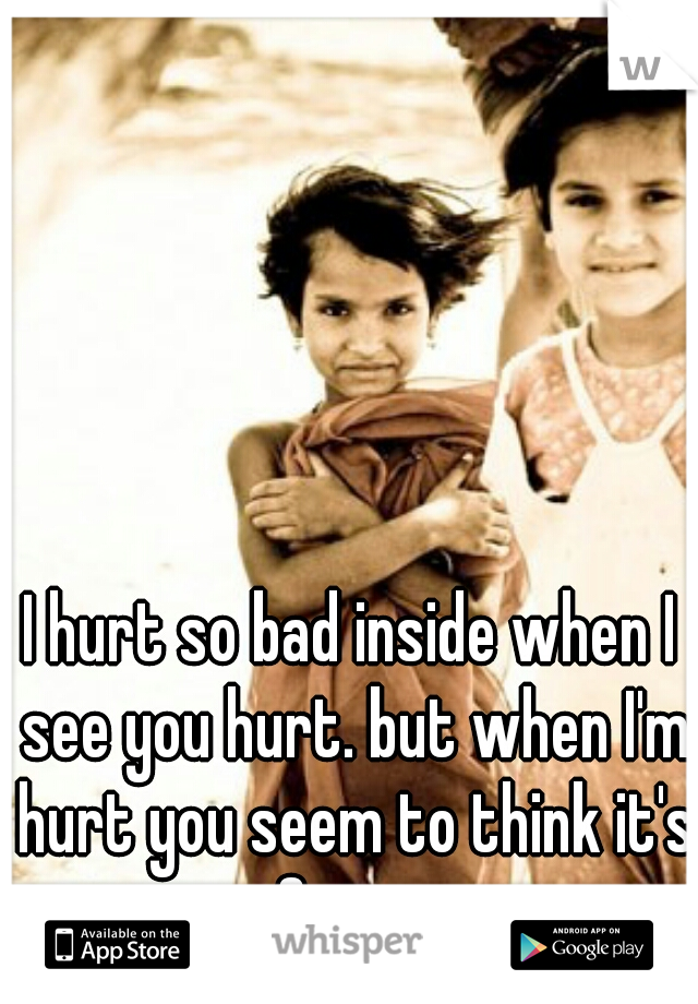 I hurt so bad inside when I see you hurt. but when I'm hurt you seem to think it's funny.