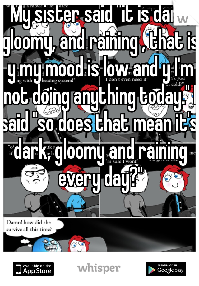 My sister said "it is dark, gloomy, and raining , that is y my mood is low and y I'm not doing anything today." I said "so does that mean it's dark, gloomy and raining every day?" 