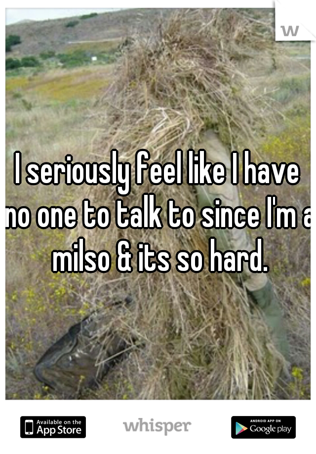 I seriously feel like I have no one to talk to since I'm a milso & its so hard.