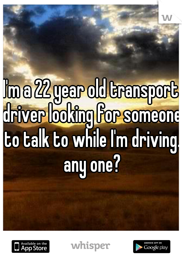 I'm a 22 year old transport driver looking for someone to talk to while I'm driving. any one?
