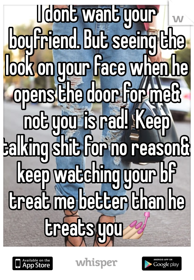 I dont want your boyfriend. But seeing the look on your face when he opens the door for me& not you  is rad!  Keep talking shit for no reason& keep watching your bf treat me better than he treats you💅