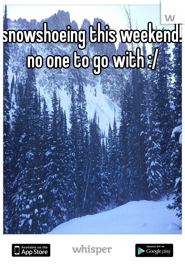 snowshoeing this weekend! no one to go with :/
