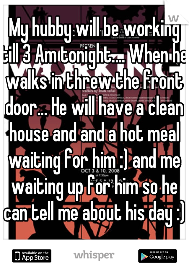 My hubby will be working till 3 Am tonight.... When he walks in threw the front door... He will have a clean house and and a hot meal waiting for him :) and me waiting up for him so he can tell me about his day :)