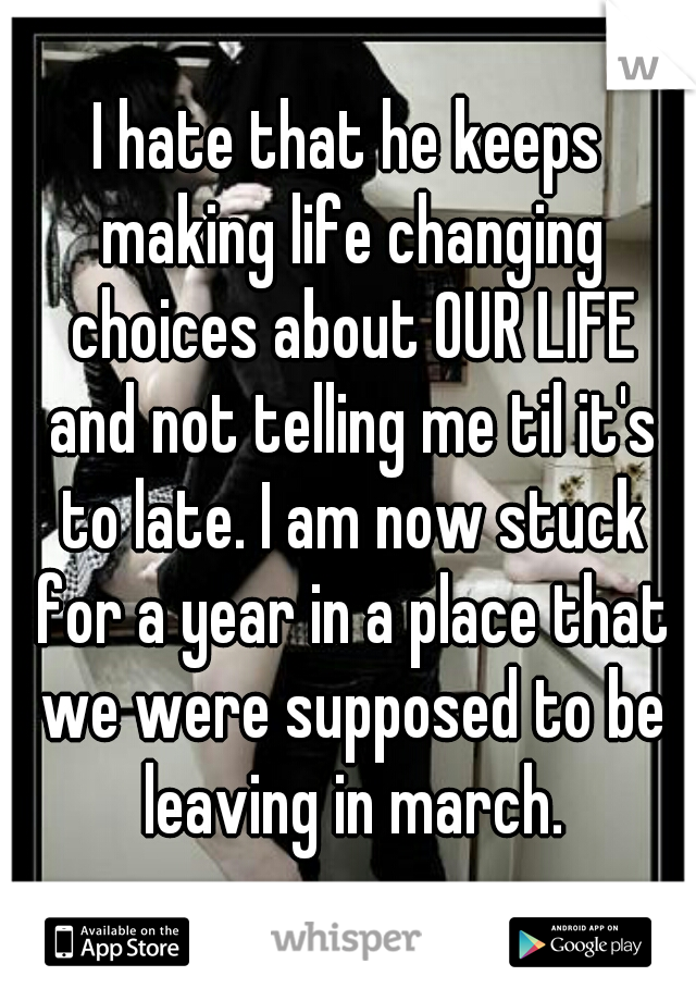 I hate that he keeps making life changing choices about OUR LIFE and not telling me til it's to late. I am now stuck for a year in a place that we were supposed to be leaving in march.