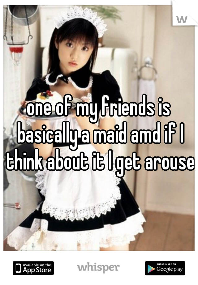 one of my friends is basically a maid amd if I think about it I get aroused
