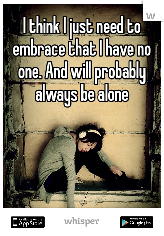 I think I just need to embrace that I have no one. And will probably always be alone 