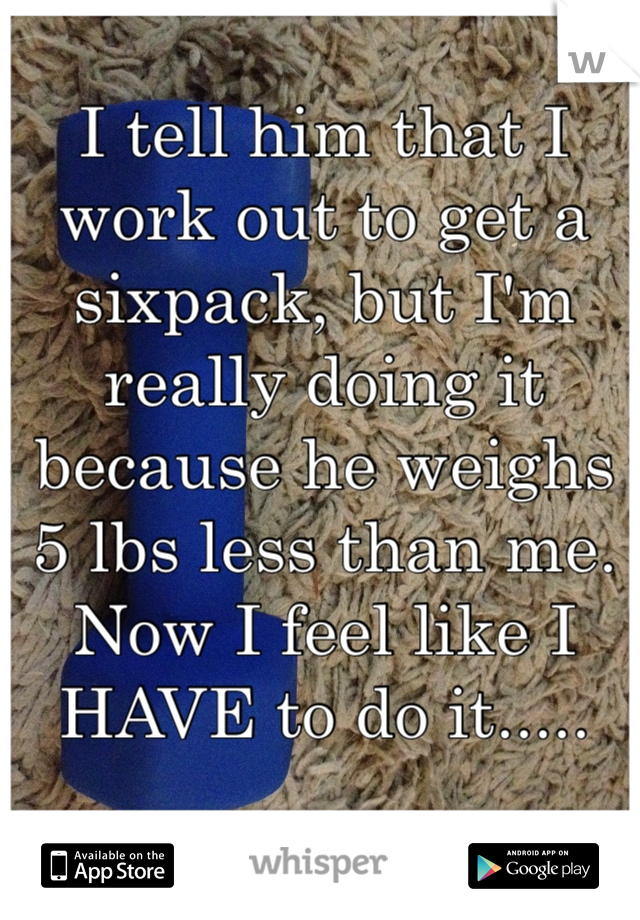 I tell him that I work out to get a sixpack, but I'm really doing it because he weighs 5 lbs less than me. Now I feel like I HAVE to do it.....