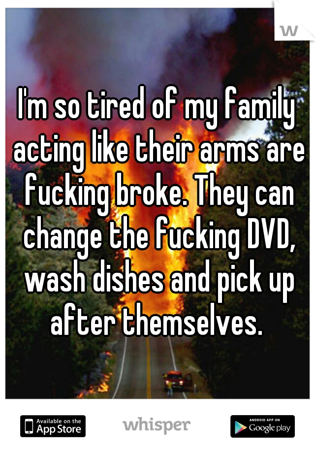 I'm so tired of my family acting like their arms are fucking broke. They can change the fucking DVD, wash dishes and pick up after themselves. 