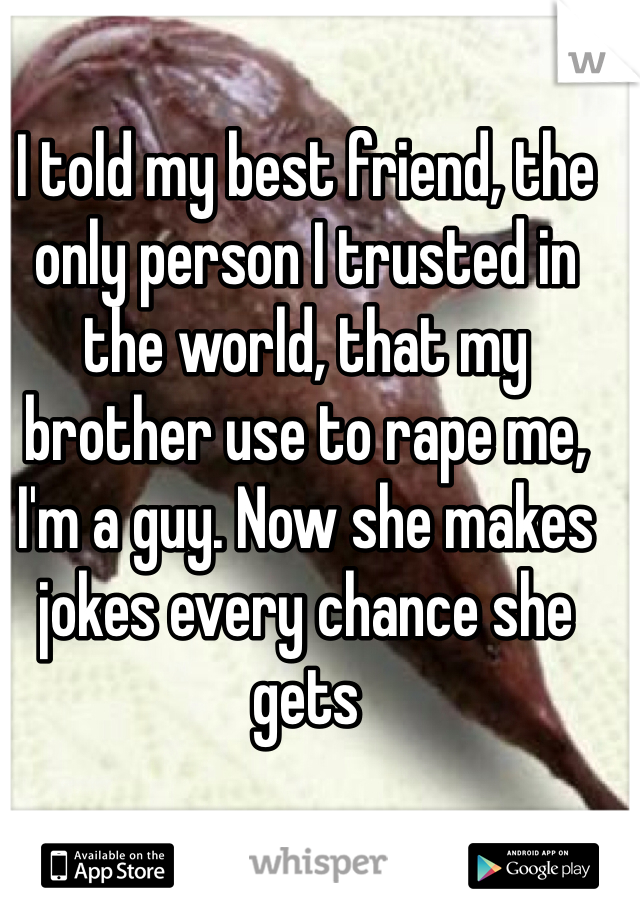 I told my best friend, the only person I trusted in the world, that my brother use to rape me, I'm a guy. Now she makes jokes every chance she gets