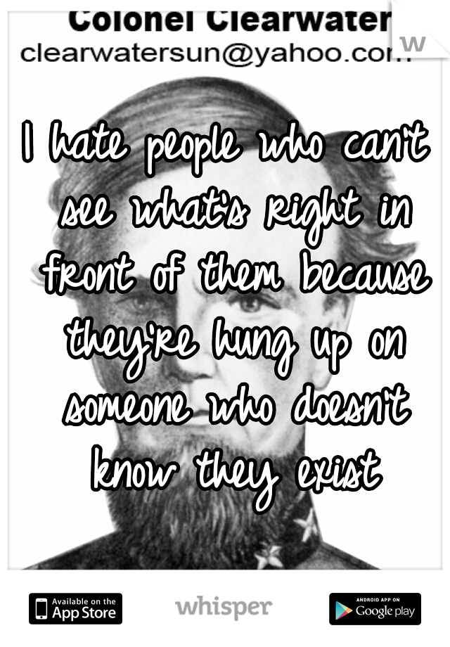 I hate people who can't see what's right in front of them because they're hung up on someone who doesn't know they exist