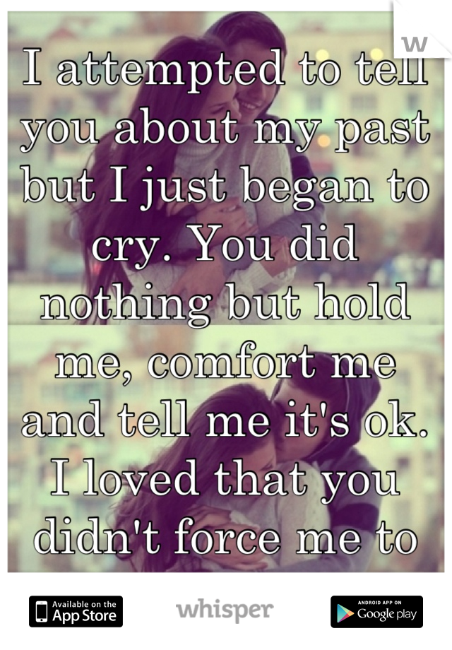 I attempted to tell you about my past but I just began to cry. You did nothing but hold me, comfort me and tell me it's ok. I loved that you didn't force me to talk.