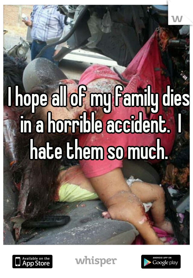 I hope all of my family dies in a horrible accident.  I hate them so much. 