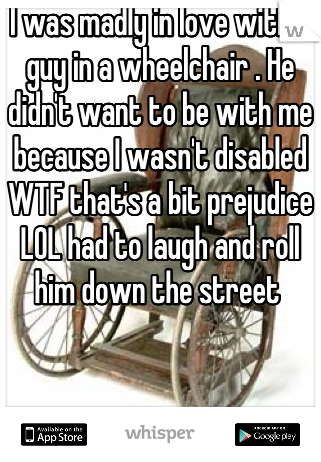 I was madly in love with a guy in a wheelchair . He didn't want to be with me because I wasn't disabled WTF that's a bit prejudice LOL had to laugh and roll him down the street 