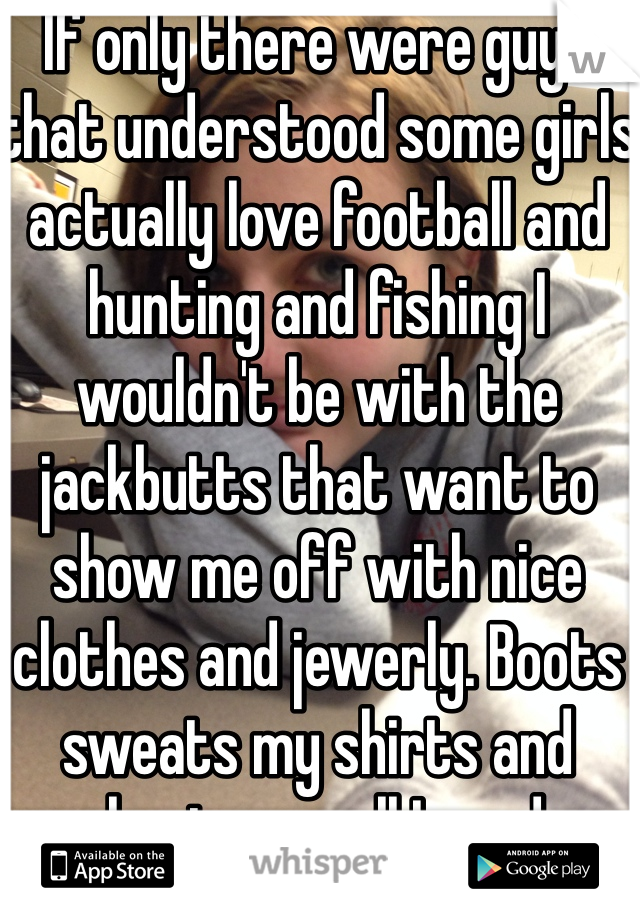 If only there were guys that understood some girls actually love football and hunting and fishing I wouldn't be with the jackbutts that want to show me off with nice clothes and jewerly. Boots sweats my shirts and shorts are all I need.