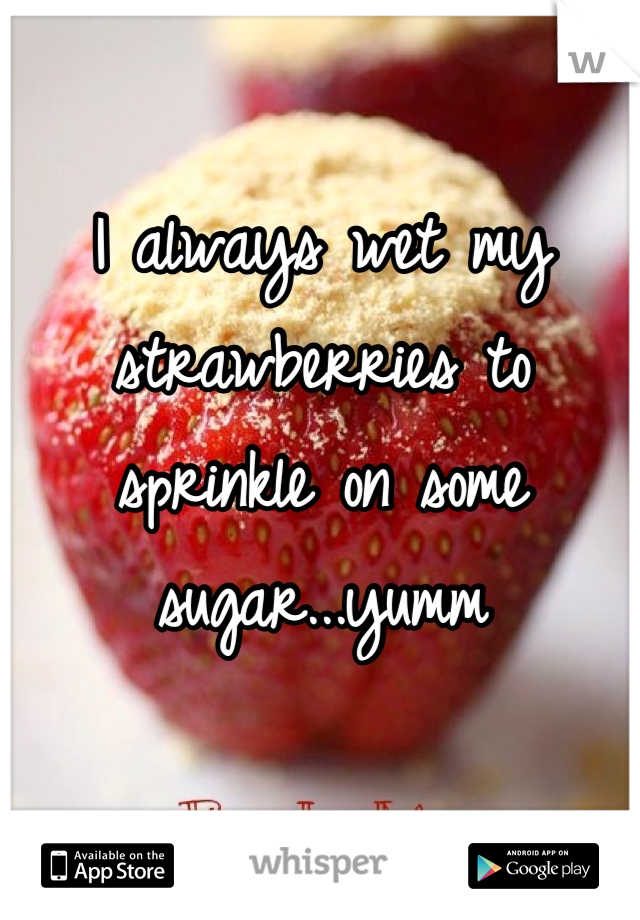 I always wet my strawberries to sprinkle on some sugar...yumm